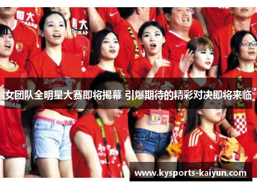 女团队全明星大赛即将揭幕 引爆期待的精彩对决即将来临
