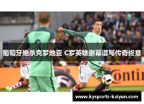 葡萄牙绝杀克罗地亚 C罗英雄谢幕谱写传奇终章
