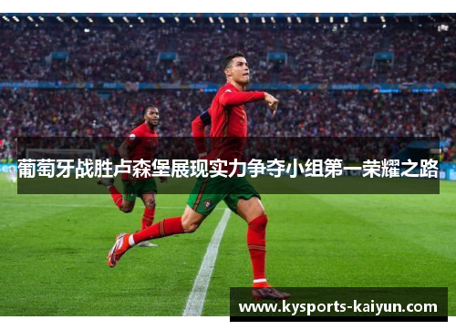 葡萄牙战胜卢森堡展现实力争夺小组第一荣耀之路