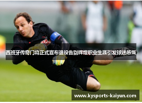 西班牙传奇门将正式宣布退役告别辉煌职业生涯引发球迷感慨