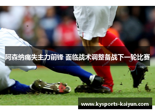 阿森纳痛失主力前锋 面临战术调整备战下一轮比赛
