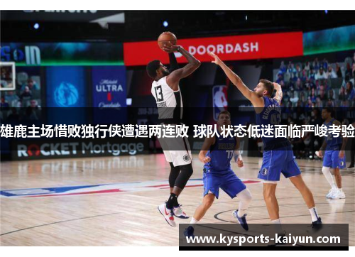 雄鹿主场惜败独行侠遭遇两连败 球队状态低迷面临严峻考验