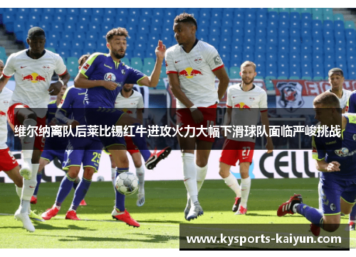 维尔纳离队后莱比锡红牛进攻火力大幅下滑球队面临严峻挑战